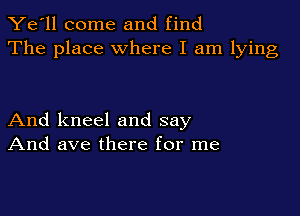 Ye'll come and find
The place where I am lying

And kneel and say
And ave there for me