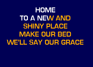 HOME
TO A NEW AND
SHINY PLACE
MAKE OUR BED
WE'LL SAY OUR GRACE