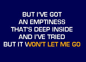 BUT I'VE GOT
AN EMPTINESS
THAT'S DEEP INSIDE
AND I'VE TRIED
BUT IT WON'T LET ME GO