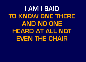 I AM I SAID
TO KNOW ONE THERE
AND NO ONE
HEARD AT ALL NOT
EVEN THE CHAIR