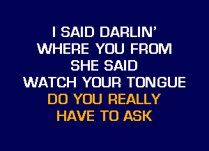 I SAID DARLIN'
WHERE YOU FROM
SHE SAID
WATCH YOUR TONGUE
DO YOU REALLY
HAVE TO ASK