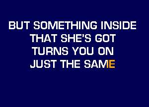 BUT SOMETHING INSIDE
THAT SHE'S GOT
TURNS YOU ON
JUST THE SAME