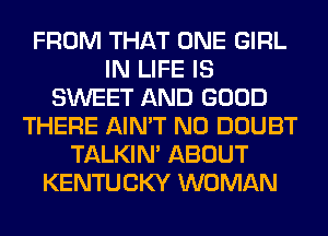 FROM THAT ONE GIRL
IN LIFE IS
SWEET AND GOOD
THERE AIN'T N0 DOUBT
TALKIN' ABOUT
KENTUCKY WOMAN