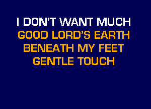 I DDMT WANT MUCH
GOOD LURD'S EARTH
BENEATH MY FEET
GENTLE TOUCH