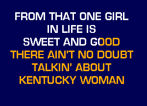 FROM THAT ONE GIRL
IN LIFE IS
SWEET AND GOOD
THERE AIN'T N0 DOUBT
TALKIN' ABOUT
KENTUCKY WOMAN