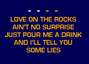 LOVE ON THE ROCKS
AIN'T N0 SURPRISE
JUST POUR ME A DRINK
AND I'LL TELL YOU
SOME LIES