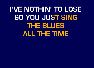 I'VE NOTHIN' TO LOSE
SO YOU JUST SING
THE BLUES
ALL THE TIME
