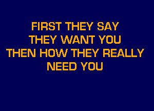 FIRST THEY SAY
THEY WANT YOU
THEN HOW THEY REALLY
NEED YOU