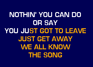 NOTHIN' YOU CAN DO
0R SAY
YOU JUST GOT TO LEAVE
JUST GET AWAY
WE ALL KNOW
THE SONG