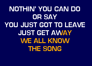 NOTHIN' YOU CAN DO
0R SAY
YOU JUST GOT TO LEAVE
JUST GET AWAY
WE ALL KNOW
THE SONG