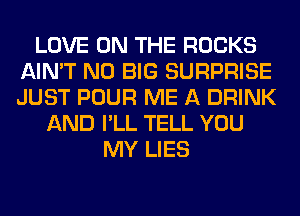 LOVE ON THE ROCKS
AIN'T N0 BIG SURPRISE
JUST POUR ME A DRINK

AND I'LL TELL YOU
MY LIES