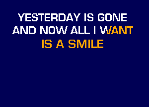 YESTERDAY IS GONE
AND NOW ALL I WANT

IS A SMILE