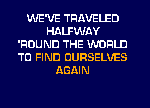 WE'VE TRAVELED
HALFWAY
'ROUND THE WORLD
TO FIND OURSELVES
AGAIN