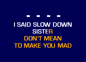 I SAID SLOW DOWN

SISTER
DON'T MEAN

TO MAKE YOU MAD