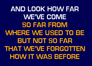 AND LOOK HOW FAR
WE'VE COME
SO FAR FROM
WHERE WE USED TO BE
BUT NOT SO FAR
THAT WE'VE FORGOTTEN
HOW IT WAS BEFORE