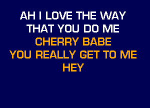 AH I LOVE THE WAY
THAT YOU DO ME
CHERRY BABE
YOU REALLY GET TO ME
HEY