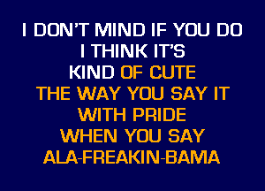 I DON'T MIND IF YOU DO
I THINK IT'S
KIND OF CUTE
THE WAY YOU SAY IT
WITH PRIDE
WHEN YOU SAY
ALA-FREAKIN-BAMA