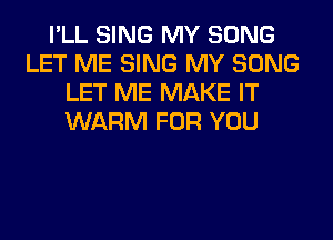 I'LL SING MY SONG
LET ME SING MY SONG
LET ME MAKE IT
WARM FOR YOU