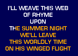 I'LL WEAVE THIS WEB
0F RHYME
UPON
THE SUMMER NIGHT
WE'LL LEAVE
THIS WORLDLY TIME
ON HIS VVINGED FLIGHT