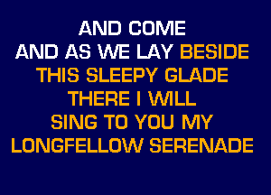 AND COME
AND AS WE LAY BESIDE
THIS SLEEPY GLADE
THERE I WILL
SING TO YOU MY
LONGFELLOW SERENADE