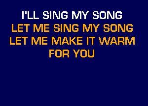 I'LL SING MY SONG
LET ME SING MY SONG
LET ME MAKE IT WARM

FOR YOU