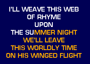 I'LL WEAVE THIS WEB
0F RHYME
UPON
THE SUMMER NIGHT
WE'LL LEAVE
THIS WORLDLY TIME
ON HIS VVINGED FLIGHT