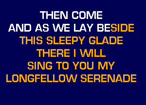 THEN COME
AND AS WE LAY BESIDE
THIS SLEEPY GLADE
THERE I WILL
SING TO YOU MY
LONGFELLOW SERENADE