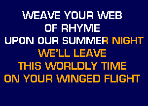 WEAVE YOUR WEB

0F RHYME
UPON OUR SUMMER NIGHT

WE'LL LEAVE
THIS WORLDLY TIME
ON YOUR VVINGED FLIGHT