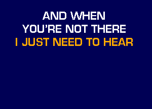 IAND WHEN
YOU'RE NOT THERE
I JUST NEED TO HEAR