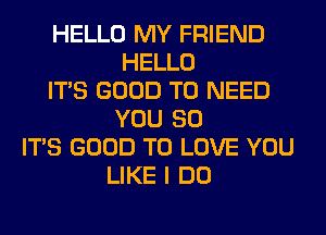 HELLO MY FRIEND
HELLO
ITS GOOD TO NEED
YOU SO
ITS GOOD TO LOVE YOU
LIKE I DO