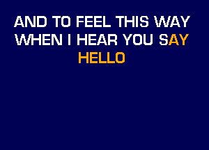 AND TO FEEL THIS WAY
WHEN I HEAR YOU SAY
HELLO