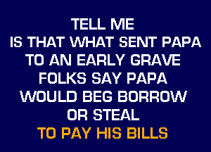 TELL ME
IS THAT VUHAT SENT PAPA

TO AN EARLY GRAVE
FOLKS SAY PAPA
WOULD BEG BORROW
0R STEAL
TO PAY HIS BILLS