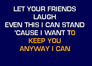 LET YOUR FRIENDS
LAUGH
EVEN THIS I CAN STAND
'CAUSE I WANT TO
KEEP YOU
ANYWAY I CAN