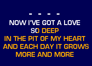 NOW I'VE GOT A LOVE
80 DEEP
IN THE PIT OF MY HEART
AND EACH DAY IT GROWS
MORE AND MORE