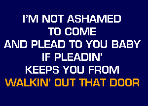 I'M NOT ASHAMED
TO COME
AND PLEAD TO YOU BABY
IF PLEADIN'
KEEPS YOU FROM
WALKIM OUT THAT DOOR