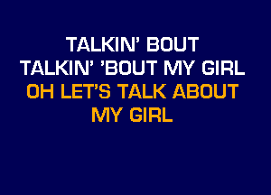 TALKIN' BOUT
TALKIN' 'BOUT MY GIRL
0H LET'S TALK ABOUT
MY GIRL