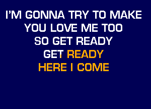 I'M GONNA TRY TO MAKE
YOU LOVE ME T00
80 GET READY
GET READY
HERE I COME