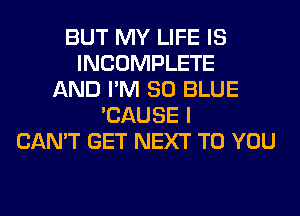BUT MY LIFE IS
INCOMPLETE
AND I'M 80 BLUE
'CAUSE I
CAN'T GET NEXT TO YOU