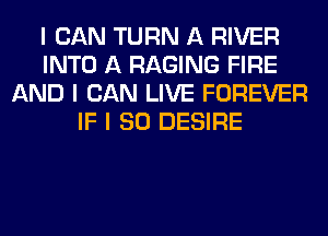 I CAN TURN A RIVER
INTO A RAGING FIRE
AND I CAN LIVE FOREVER
IF I SO DESIRE
