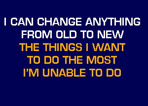 I CAN CHANGE ANYTHING
FROM OLD TO NEW
THE THINGS I WANT

TO DO THE MOST
I'M UNABLE TO DO