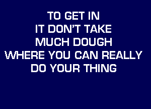 TO GET IN
IT DON'T TAKE
MUCH DOUGH
WHERE YOU CAN REALLY
DO YOUR THING