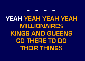 YEAH YEAH YEAH YEAH
MILLIONAIRES
KINGS AND QUEENS
GO THERE TO DO
THEIR THINGS