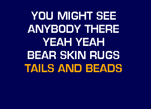 YOU MIGHT SEE
ANYBODY THERE
YEAH YEAH
BEAR SKIN RUGS
TAILS AND BEADS

g