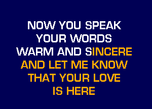 NOW YOU SPEAK
YOUR WORDS
WARM AND SINCERE
AND LET ME KNOW
THAT YOUR LOVE
IS HERE