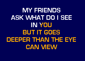 MY FRIENDS
ASK WHAT DO I SEE
IN YOU
BUT IT GOES
DEEPER THAN THE EYE
CAN VIEW