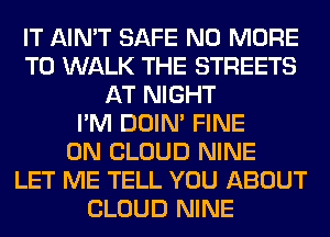 IT AIN'T SAFE NO MORE
TO WALK THE STREETS
AT NIGHT
I'M DOIN' FINE
0N CLOUD NINE
LET ME TELL YOU ABOUT
CLOUD NINE