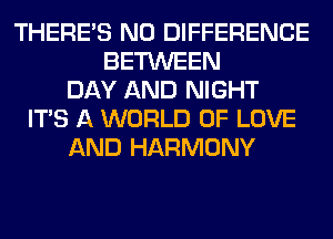 THERE'S N0 DIFFERENCE
BETWEEN
DAY AND NIGHT
ITS A WORLD OF LOVE
AND HARMONY