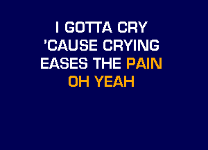 I GOTTA CRY
'CAUSE CRYING
EASES THE PAIN

OH YEAH