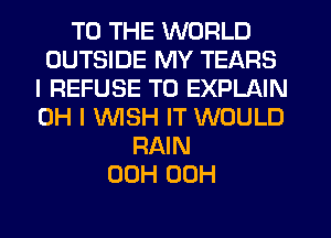 TO THE WORLD
OUTSIDE MY TEARS
I REFUSE T0 EXPLAIN
OH I WISH IT WOULD
RAIN
00H 00H