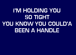 I'M HOLDING YOU
SO TIGHT
YOU KNOW YOU COULD'A
BEEN A HANDLE